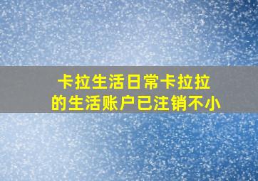 卡拉生活日常卡拉拉 的生活账户已注销不小